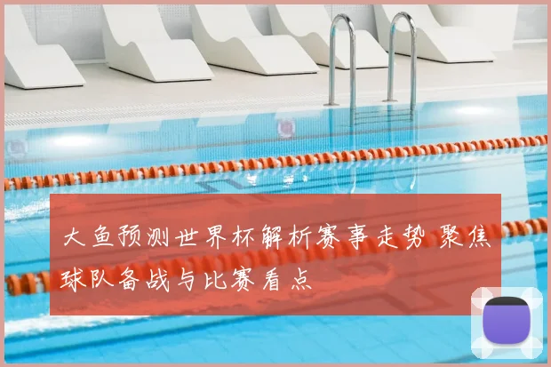 大鱼预测世界杯解析赛事走势 聚焦球队备战与比赛看点