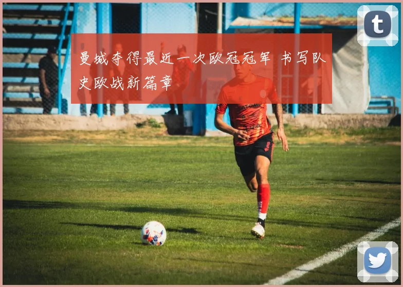曼城夺得最近一次欧冠冠军 书写队史欧战新篇章