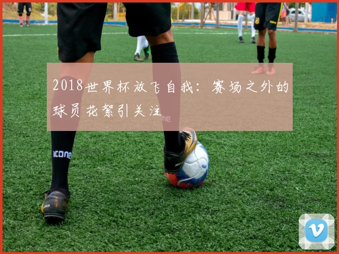 2018世界杯放飞自我：赛场之外的球员花絮引关注