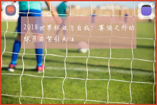 2018世界杯放飞自我：赛场之外的球员花絮引关注